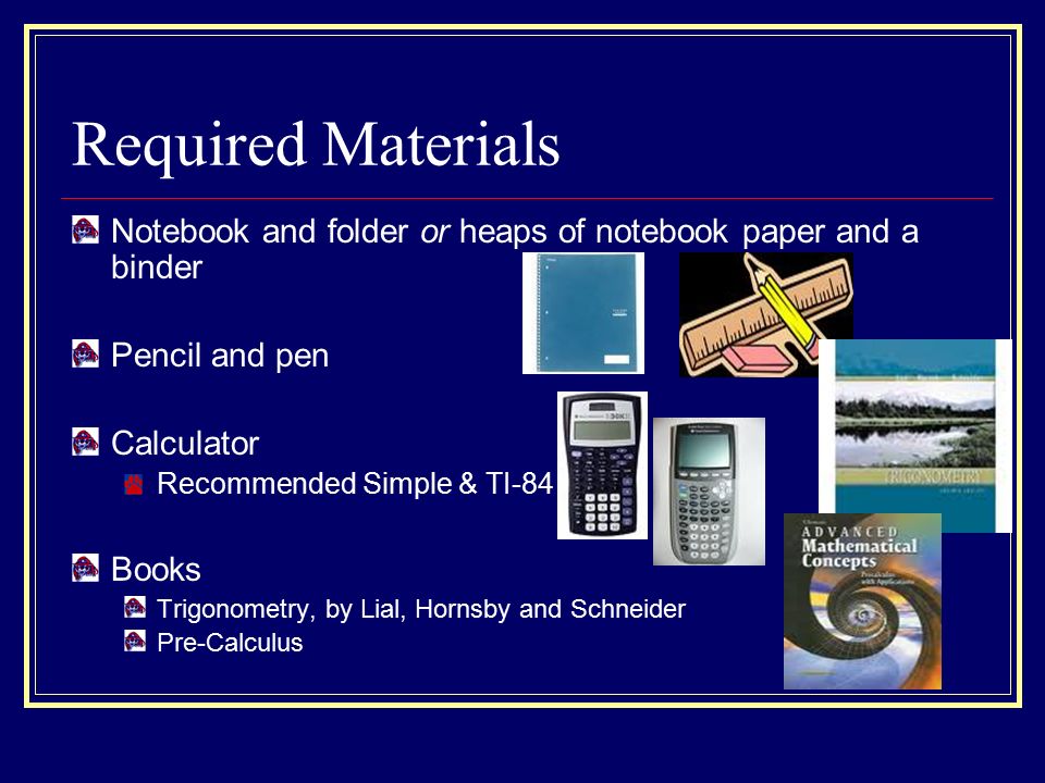 Required Materials Notebook and folder or heaps of notebook paper and a binder Pencil and pen Calculator Recommended Simple & TI-84 Books Trigonometry, by Lial, Hornsby and Schneider Pre-Calculus