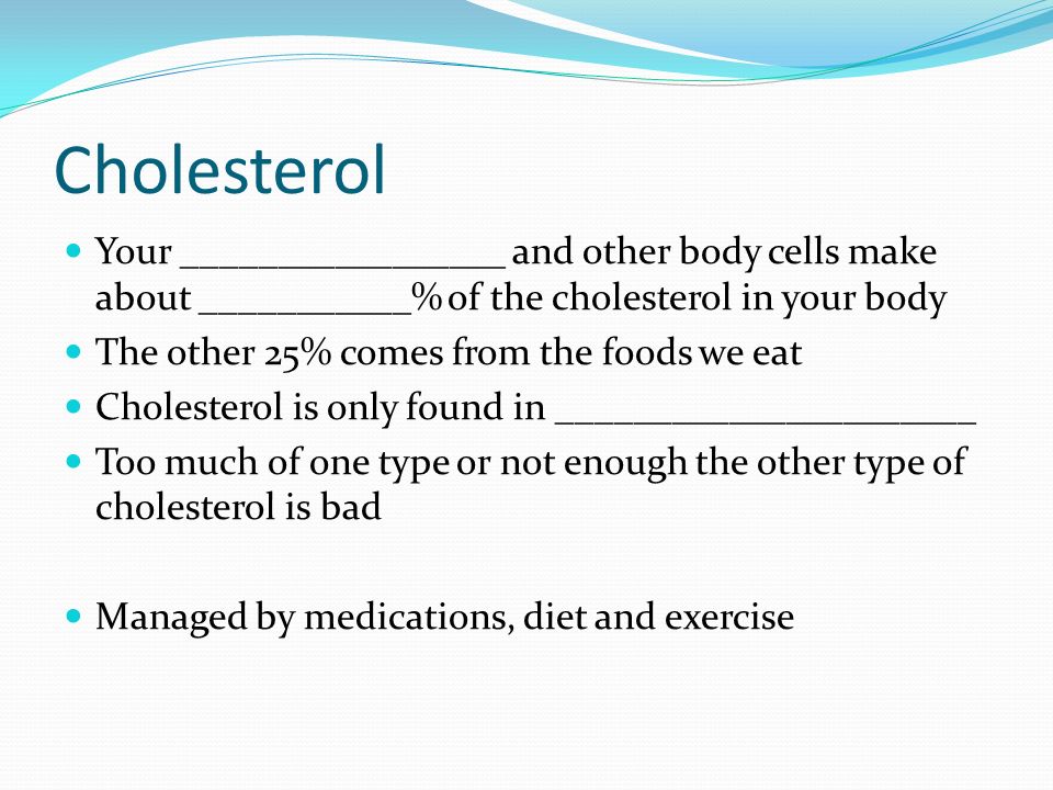 Cholesterol Your _________________ and other body cells make about ___________% of the cholesterol in your body The other 25% comes from the foods we eat Cholesterol is only found in ______________________ Too much of one type or not enough the other type of cholesterol is bad Managed by medications, diet and exercise