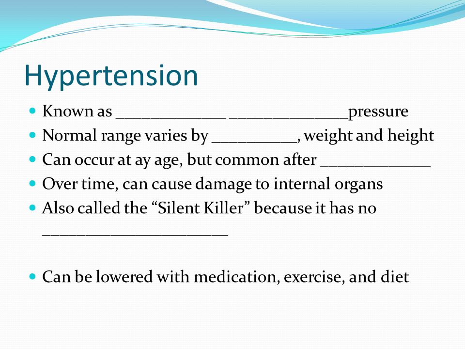 Hypertension Known as _____________ ______________pressure Normal range varies by __________, weight and height Can occur at ay age, but common after _____________ Over time, can cause damage to internal organs Also called the Silent Killer because it has no ______________________ Can be lowered with medication, exercise, and diet