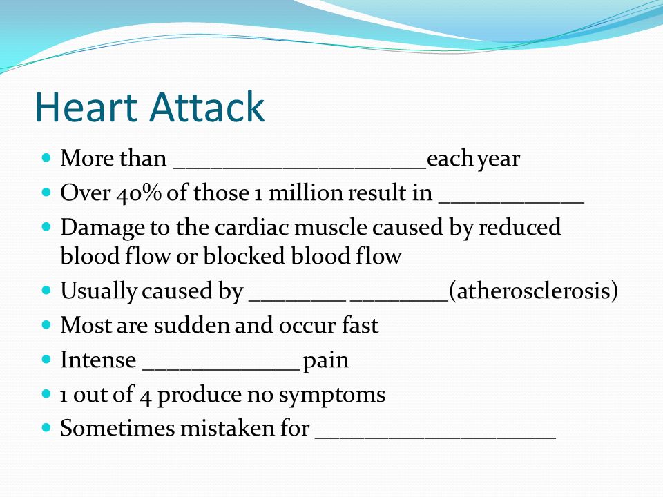 Heart Attack More than _____________________each year Over 40% of those 1 million result in ____________ Damage to the cardiac muscle caused by reduced blood flow or blocked blood flow Usually caused by ________ ________(atherosclerosis) Most are sudden and occur fast Intense _____________ pain 1 out of 4 produce no symptoms Sometimes mistaken for ____________________