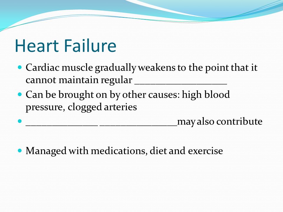 Heart Failure Cardiac muscle gradually weakens to the point that it cannot maintain regular __________________ Can be brought on by other causes: high blood pressure, clogged arteries ______________ _______________may also contribute Managed with medications, diet and exercise