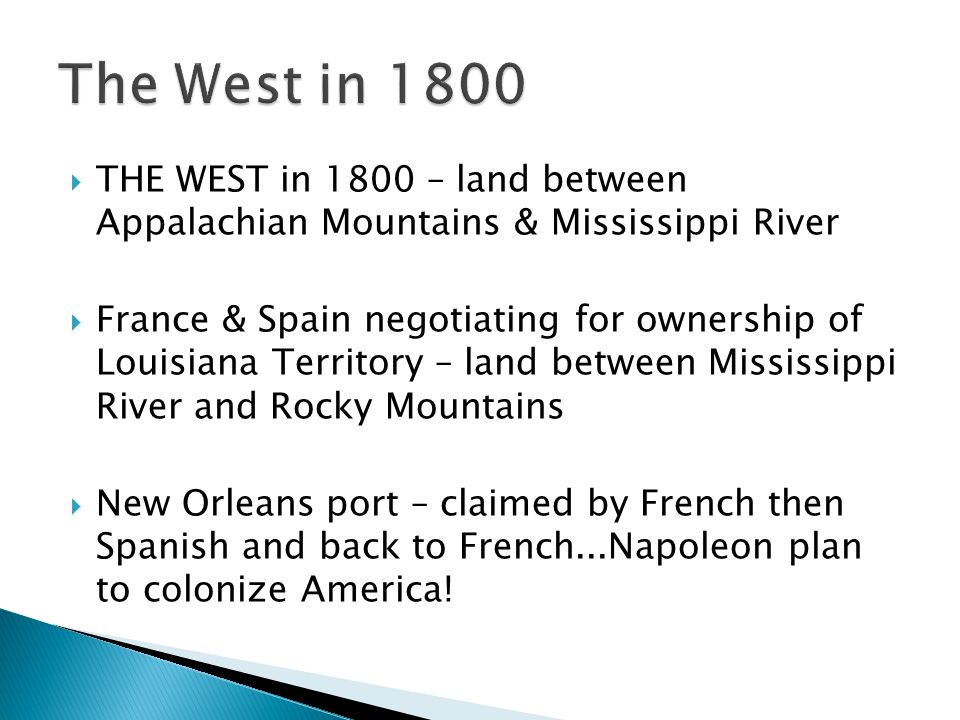  THE WEST in 1800 – land between Appalachian Mountains & Mississippi River  France & Spain negotiating for ownership of Louisiana Territory – land between Mississippi River and Rocky Mountains  New Orleans port – claimed by French then Spanish and back to French...Napoleon plan to colonize America!
