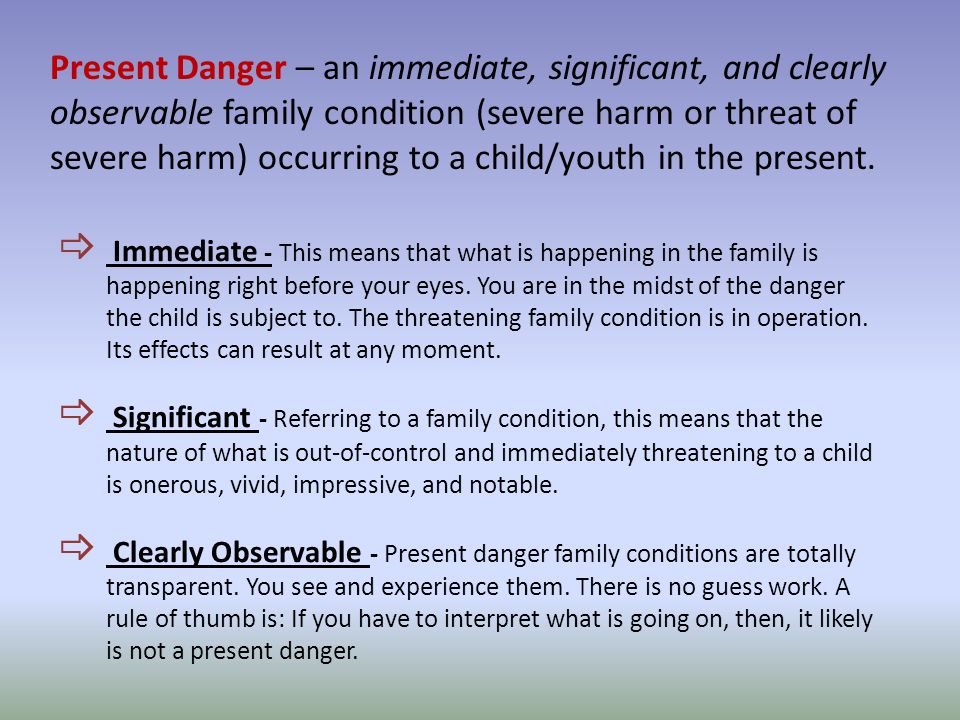 Present Danger – an immediate, significant, and clearly observable family condition (severe harm or threat of severe harm) occurring to a child/youth in the present.