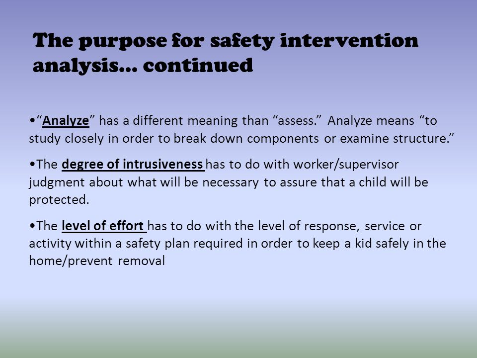 Analyze has a different meaning than assess. Analyze means to study closely in order to break down components or examine structure. The degree of intrusiveness has to do with worker/supervisor judgment about what will be necessary to assure that a child will be protected.