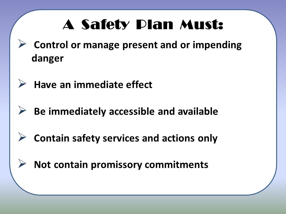 A Safety Plan Must:  Control or manage present and or impending danger  Have an immediate effect  Be immediately accessible and available  Contain safety services and actions only  Not contain promissory commitments