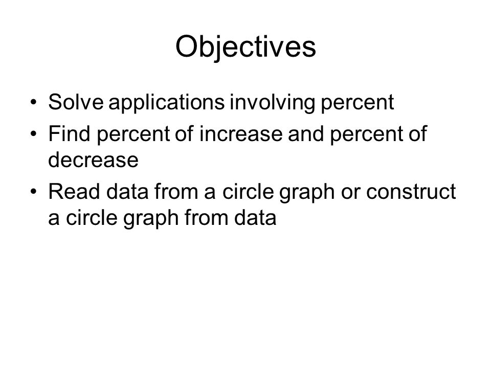 Objectives Solve applications involving percent Find percent of increase and percent of decrease Read data from a circle graph or construct a circle graph from data