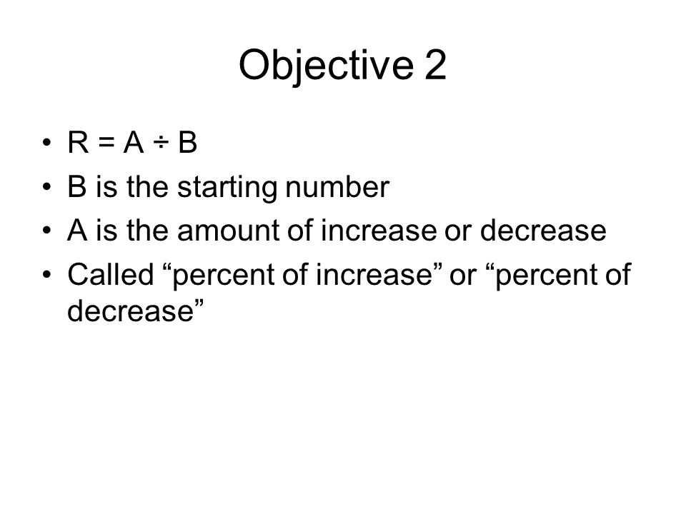 Objective 2 R = A ÷ B B is the starting number A is the amount of increase or decrease Called percent of increase or percent of decrease