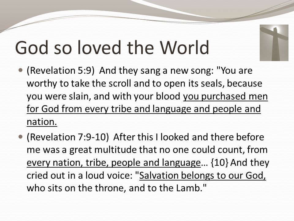 God so loved the World (Revelation 5:9) And they sang a new song: You are worthy to take the scroll and to open its seals, because you were slain, and with your blood you purchased men for God from every tribe and language and people and nation.