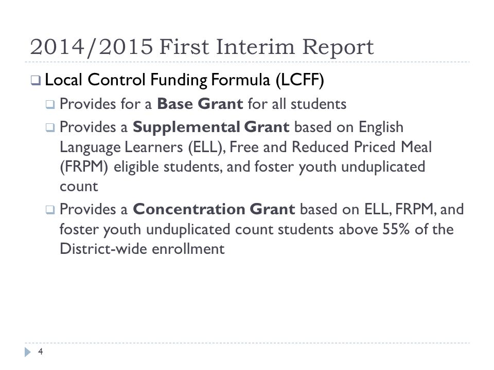 2014/2015 First Interim Report  Local Control Funding Formula (LCFF)  Provides for a Base Grant for all students  Provides a Supplemental Grant based on English Language Learners (ELL), Free and Reduced Priced Meal (FRPM) eligible students, and foster youth unduplicated count  Provides a Concentration Grant based on ELL, FRPM, and foster youth unduplicated count students above 55% of the District-wide enrollment 4