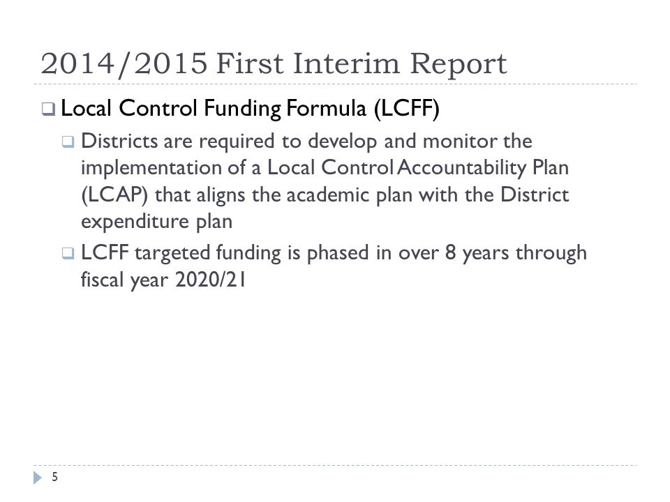 2014/2015 First Interim Report  Local Control Funding Formula (LCFF)  Districts are required to develop and monitor the implementation of a Local Control Accountability Plan (LCAP) that aligns the academic plan with the District expenditure plan  LCFF targeted funding is phased in over 8 years through fiscal year 2020/21 5