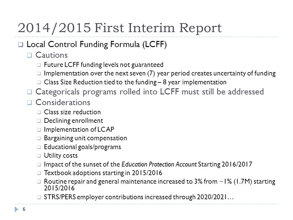 2014/2015 First Interim Report  Local Control Funding Formula (LCFF)  Cautions  Future LCFF funding levels not guaranteed  Implementation over the next seven (7) year period creates uncertainty of funding  Class Size Reduction tied to the funding – 8 year implementation  Categoricals programs rolled into LCFF must still be addressed  Considerations  Class size reduction  Declining enrollment  Implementation of LCAP  Bargaining unit compensation  Educational goals/programs  Utility costs  Impact of the sunset of the Education Protection Account Starting 2016/2017  Textbook adoptions starting in 2015/2016  Routine repair and general maintenance increased to 3% from ~1% (1.7M) starting 2015/2016  STRS/PERS employer contributions increased through 2020/2021… 6