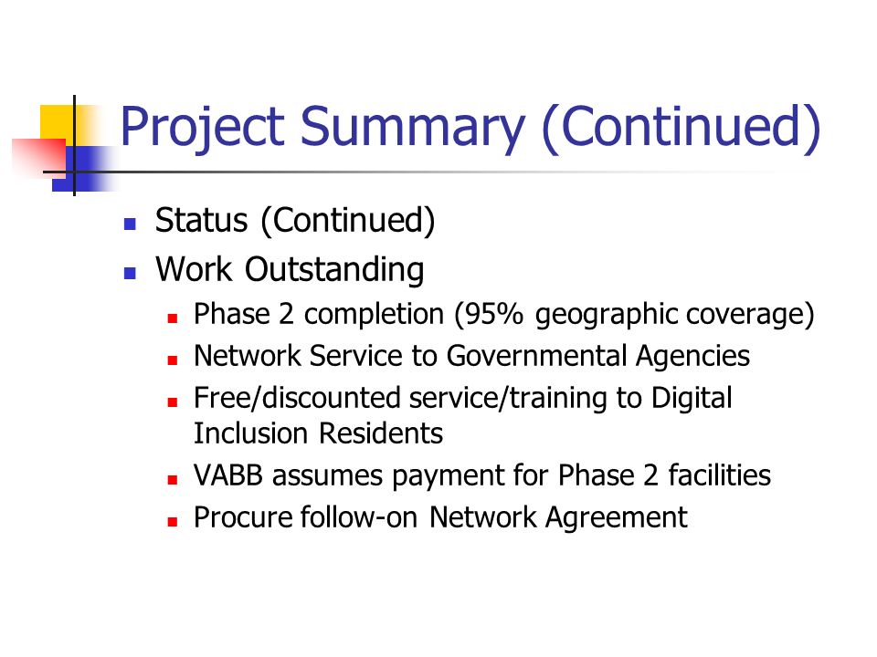 Project Summary (Continued) Status (Continued) Work Outstanding Phase 2 completion (95% geographic coverage) Network Service to Governmental Agencies Free/discounted service/training to Digital Inclusion Residents VABB assumes payment for Phase 2 facilities Procure follow-on Network Agreement