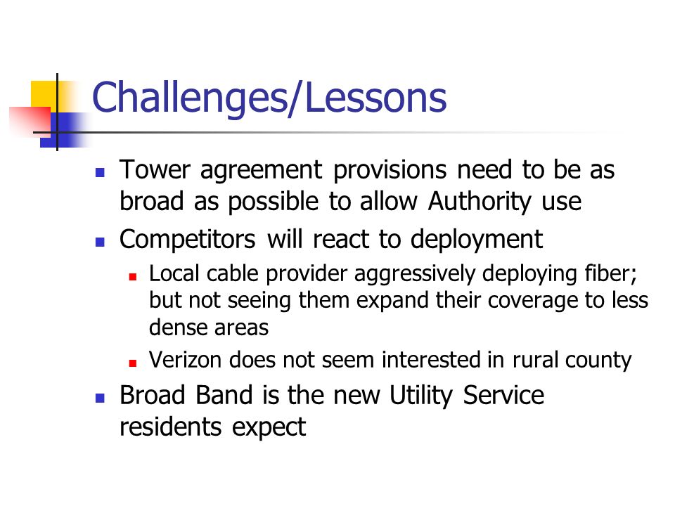 Challenges/Lessons Tower agreement provisions need to be as broad as possible to allow Authority use Competitors will react to deployment Local cable provider aggressively deploying fiber; but not seeing them expand their coverage to less dense areas Verizon does not seem interested in rural county Broad Band is the new Utility Service residents expect