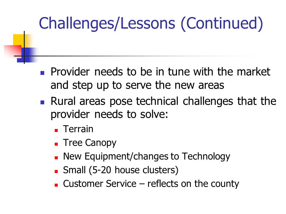Challenges/Lessons (Continued) Provider needs to be in tune with the market and step up to serve the new areas Rural areas pose technical challenges that the provider needs to solve: Terrain Tree Canopy New Equipment/changes to Technology Small (5-20 house clusters) Customer Service – reflects on the county