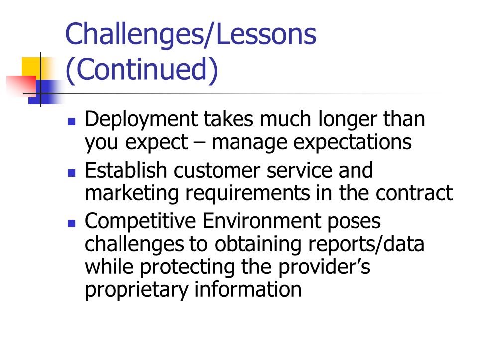 Challenges/Lessons (Continued) Deployment takes much longer than you expect – manage expectations Establish customer service and marketing requirements in the contract Competitive Environment poses challenges to obtaining reports/data while protecting the provider’s proprietary information