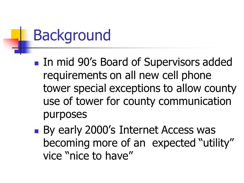 Background In mid 90’s Board of Supervisors added requirements on all new cell phone tower special exceptions to allow county use of tower for county communication purposes By early 2000’s Internet Access was becoming more of an expected utility vice nice to have