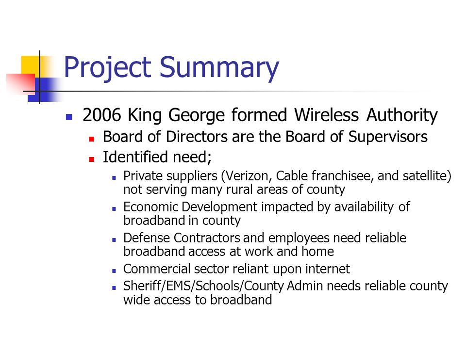 Project Summary 2006 King George formed Wireless Authority Board of Directors are the Board of Supervisors Identified need; Private suppliers (Verizon, Cable franchisee, and satellite) not serving many rural areas of county Economic Development impacted by availability of broadband in county Defense Contractors and employees need reliable broadband access at work and home Commercial sector reliant upon internet Sheriff/EMS/Schools/County Admin needs reliable county wide access to broadband