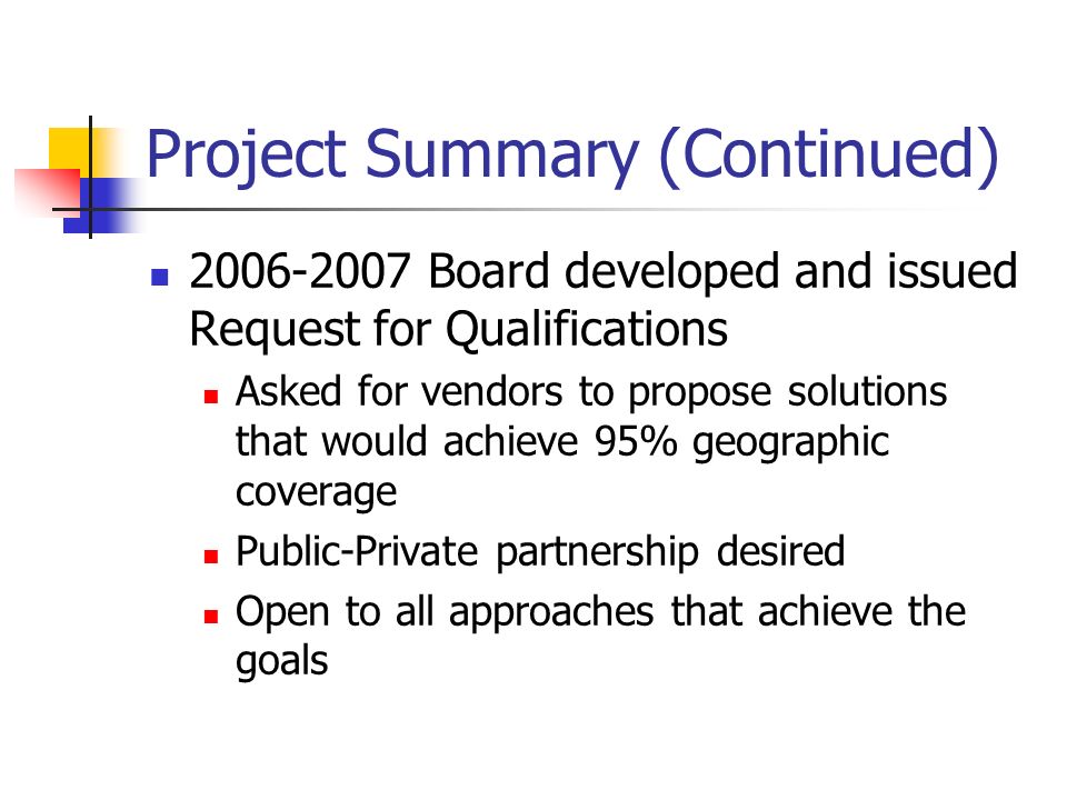 Project Summary (Continued) Board developed and issued Request for Qualifications Asked for vendors to propose solutions that would achieve 95% geographic coverage Public-Private partnership desired Open to all approaches that achieve the goals