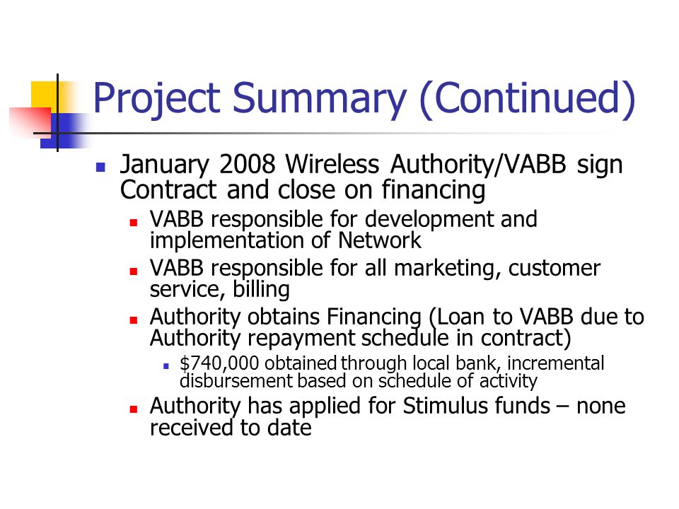 Project Summary (Continued) January 2008 Wireless Authority/VABB sign Contract and close on financing VABB responsible for development and implementation of Network VABB responsible for all marketing, customer service, billing Authority obtains Financing (Loan to VABB due to Authority repayment schedule in contract) $740,000 obtained through local bank, incremental disbursement based on schedule of activity Authority has applied for Stimulus funds – none received to date