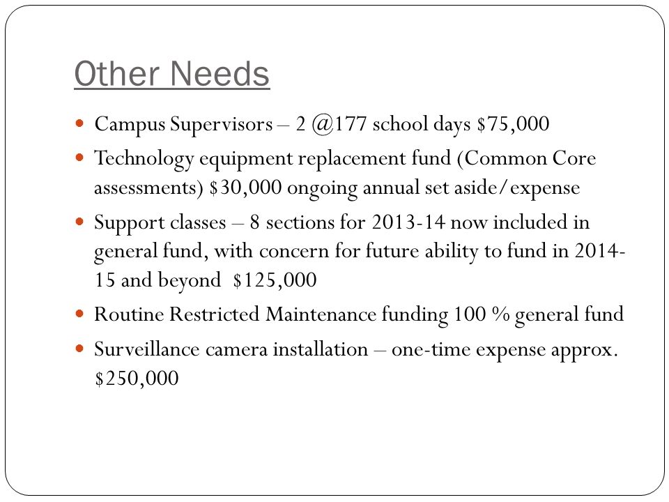 Other Needs Campus Supervisors – school days $75,000 Technology equipment replacement fund (Common Core assessments) $30,000 ongoing annual set aside/expense Support classes – 8 sections for now included in general fund, with concern for future ability to fund in and beyond $125,000 Routine Restricted Maintenance funding 100 % general fund Surveillance camera installation – one-time expense approx.