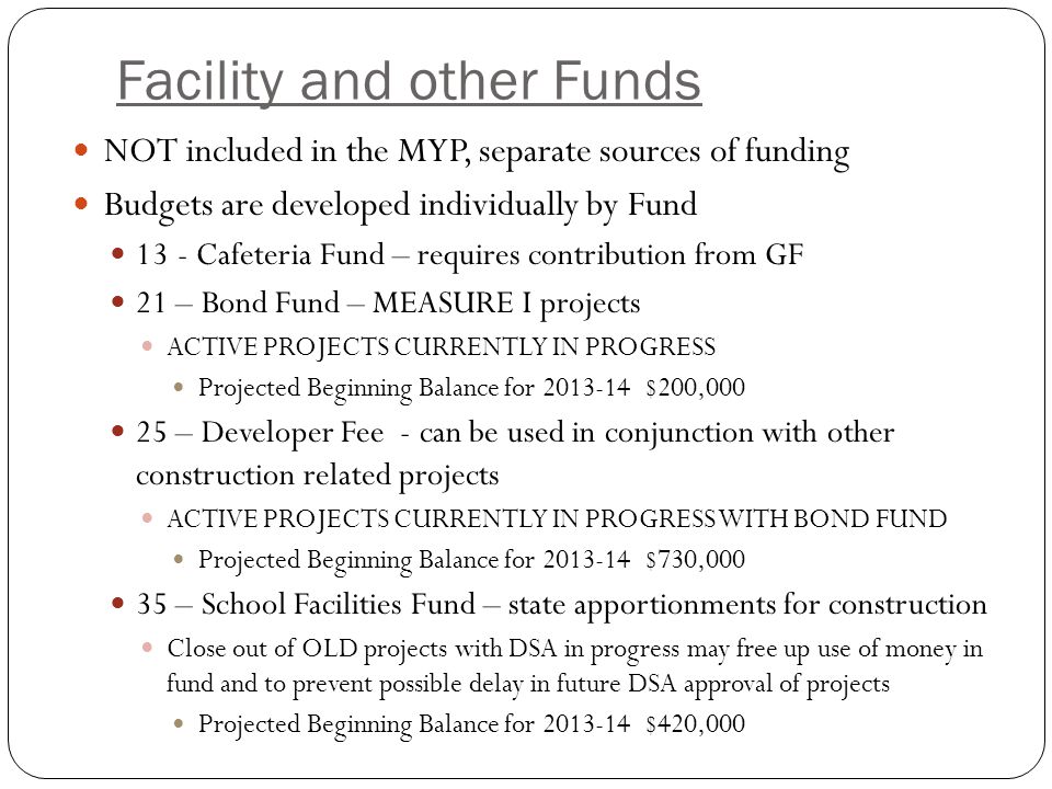 Facility and other Funds NOT included in the MYP, separate sources of funding Budgets are developed individually by Fund 13- Cafeteria Fund – requires contribution from GF 21 – Bond Fund – MEASURE I projects ACTIVE PROJECTS CURRENTLY IN PROGRESS Projected Beginning Balance for $200, – Developer Fee - can be used in conjunction with other construction related projects ACTIVE PROJECTS CURRENTLY IN PROGRESS WITH BOND FUND Projected Beginning Balance for $730, – School Facilities Fund – state apportionments for construction Close out of OLD projects with DSA in progress may free up use of money in fund and to prevent possible delay in future DSA approval of projects Projected Beginning Balance for $420,000