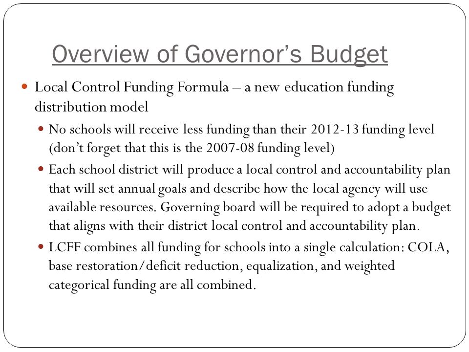 Overview of Governor’s Budget Local Control Funding Formula – a new education funding distribution model No schools will receive less funding than their funding level (don’t forget that this is the funding level) Each school district will produce a local control and accountability plan that will set annual goals and describe how the local agency will use available resources.