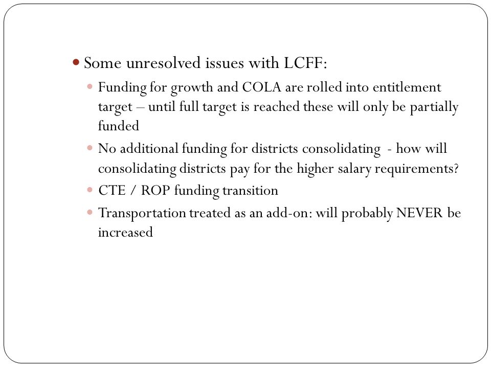 Some unresolved issues with LCFF: Funding for growth and COLA are rolled into entitlement target – until full target is reached these will only be partially funded No additional funding for districts consolidating - how will consolidating districts pay for the higher salary requirements.