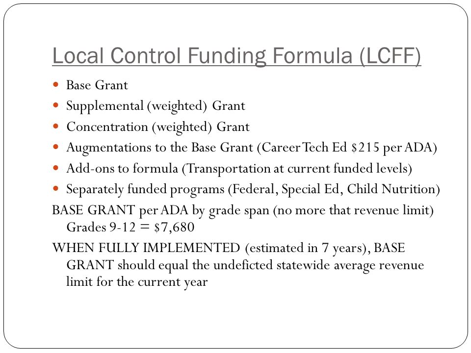 Local Control Funding Formula (LCFF) Base Grant Supplemental (weighted) Grant Concentration (weighted) Grant Augmentations to the Base Grant (Career Tech Ed $215 per ADA) Add-ons to formula (Transportation at current funded levels) Separately funded programs (Federal, Special Ed, Child Nutrition) BASE GRANT per ADA by grade span (no more that revenue limit) Grades 9-12 = $7,680 WHEN FULLY IMPLEMENTED (estimated in 7 years), BASE GRANT should equal the undeficted statewide average revenue limit for the current year