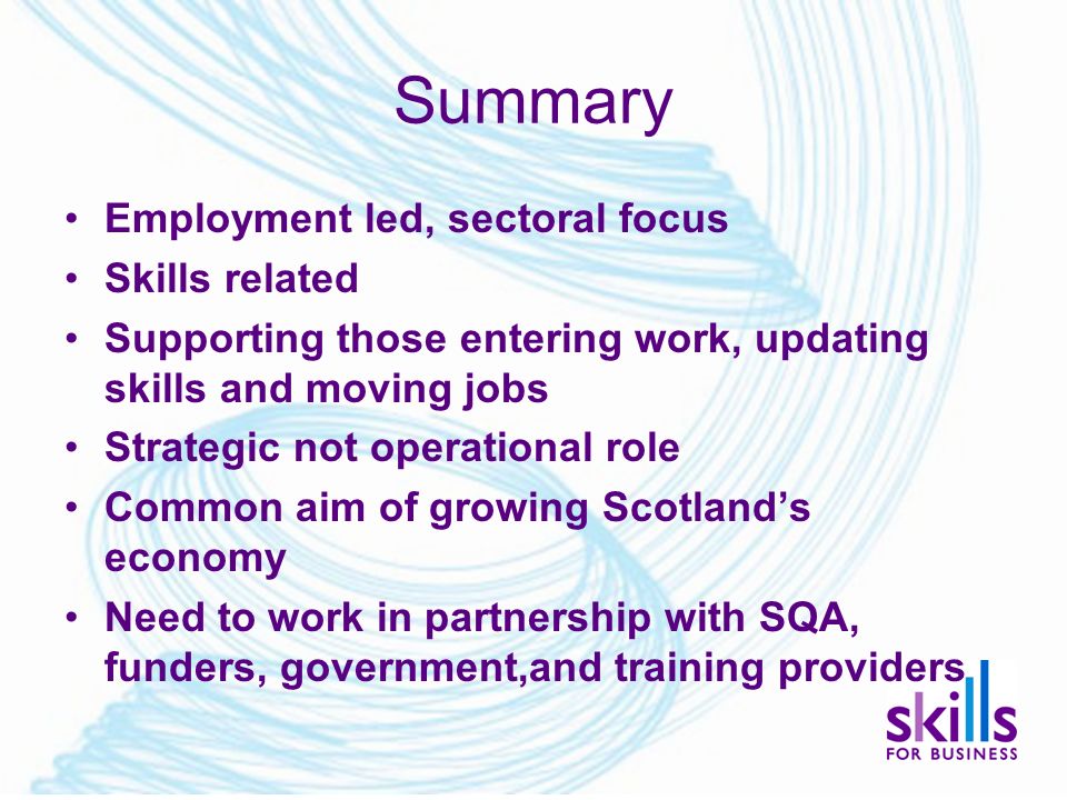 Summary Employment led, sectoral focus Skills related Supporting those entering work, updating skills and moving jobs Strategic not operational role Common aim of growing Scotland’s economy Need to work in partnership with SQA, funders, government,and training providers