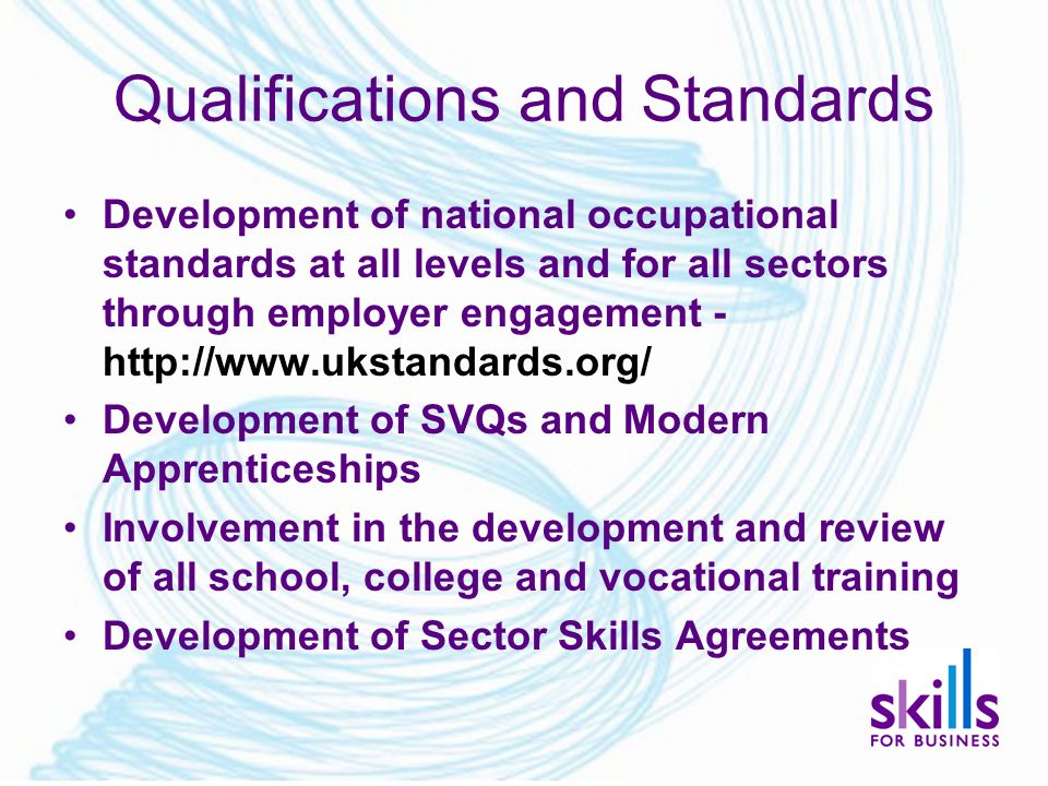 Qualifications and Standards Development of national occupational standards at all levels and for all sectors through employer engagement -   Development of SVQs and Modern Apprenticeships Involvement in the development and review of all school, college and vocational training Development of Sector Skills Agreements