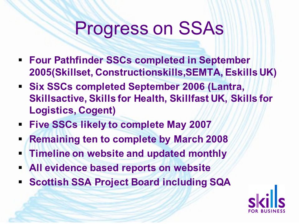 Progress on SSAs  Four Pathfinder SSCs completed in September 2005(Skillset, Constructionskills,SEMTA, Eskills UK)  Six SSCs completed September 2006 (Lantra, Skillsactive, Skills for Health, Skillfast UK, Skills for Logistics, Cogent)  Five SSCs likely to complete May 2007  Remaining ten to complete by March 2008  Timeline on website and updated monthly  All evidence based reports on website  Scottish SSA Project Board including SQA