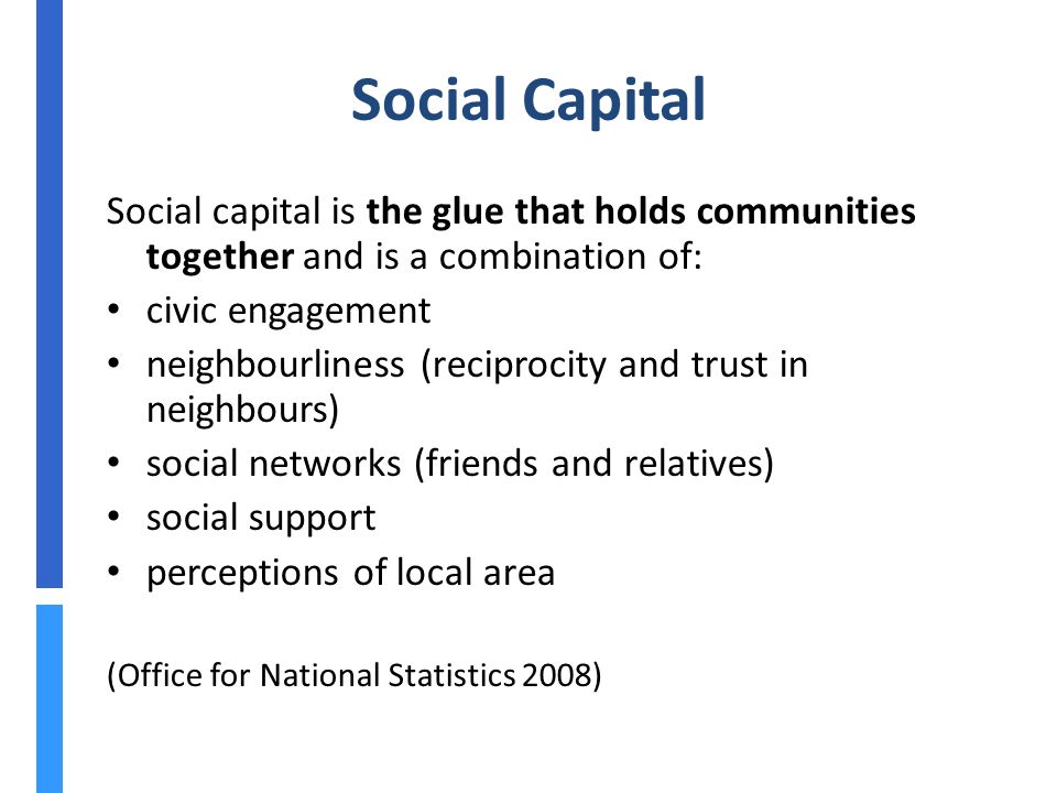 Social Capital Social capital is the glue that holds communities together and is a combination of: civic engagement neighbourliness (reciprocity and trust in neighbours) social networks (friends and relatives) social support perceptions of local area (Office for National Statistics 2008)