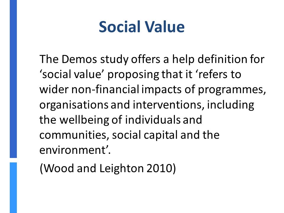 Social Value The Demos study offers a help definition for ‘social value’ proposing that it ‘refers to wider non-financial impacts of programmes, organisations and interventions, including the wellbeing of individuals and communities, social capital and the environment’.