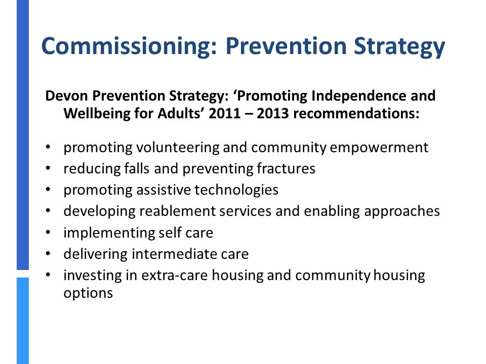 Commissioning: Prevention Strategy Devon Prevention Strategy: ‘Promoting Independence and Wellbeing for Adults’ 2011 – 2013 recommendations: promoting volunteering and community empowerment reducing falls and preventing fractures promoting assistive technologies developing reablement services and enabling approaches implementing self care delivering intermediate care investing in extra-care housing and community housing options