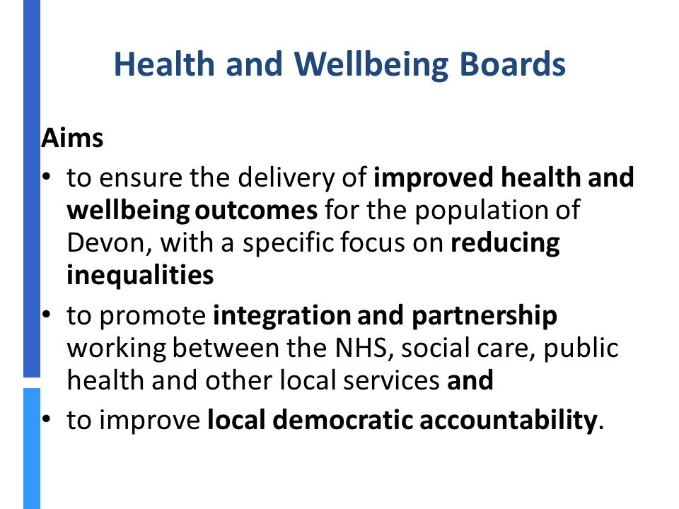 Health and Wellbeing Boards Aims to ensure the delivery of improved health and wellbeing outcomes for the population of Devon, with a specific focus on reducing inequalities to promote integration and partnership working between the NHS, social care, public health and other local services and to improve local democratic accountability.
