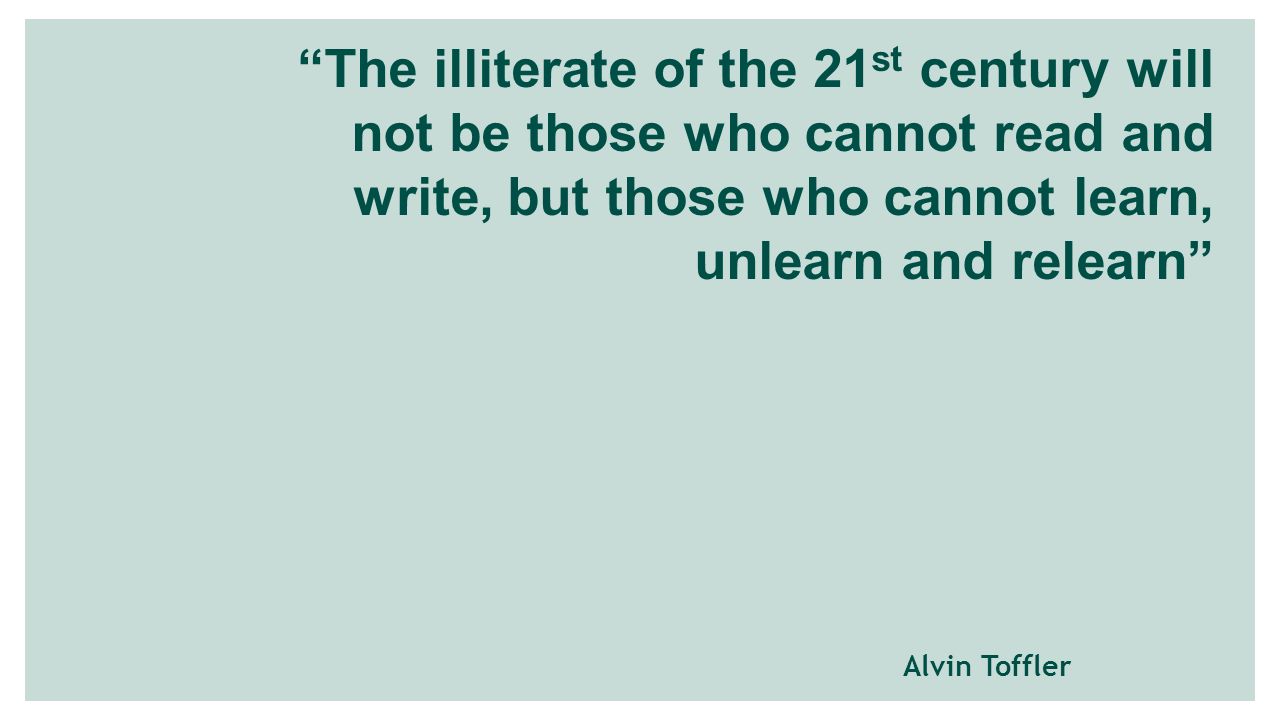 The illiterate of the 21 st century will not be those who cannot read and write, but those who cannot learn, unlearn and relearn Alvin Toffler