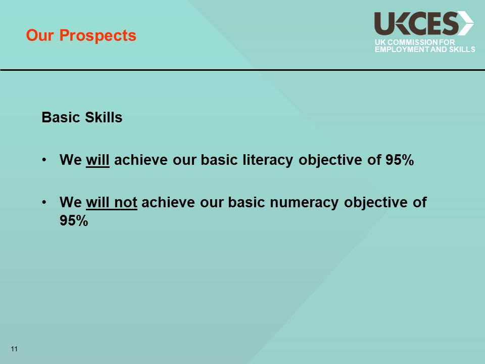 11 UK COMMISSION FOR EMPLOYMENT AND SKILLS Our Prospects Basic Skills We will achieve our basic literacy objective of 95% We will not achieve our basic numeracy objective of 95%