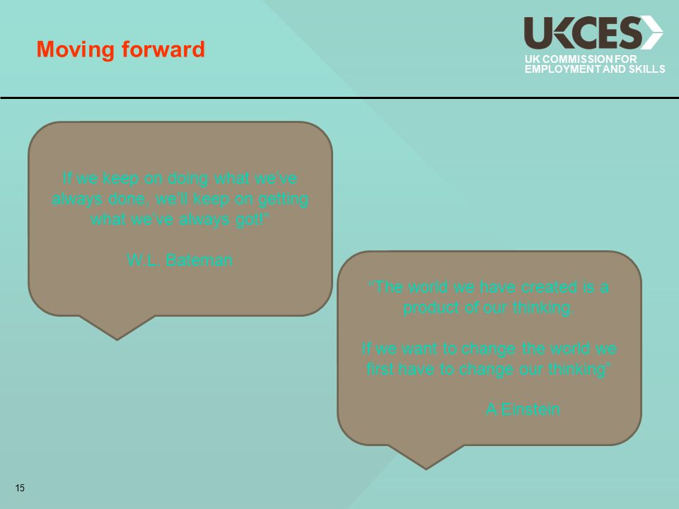 15 UK COMMISSION FOR EMPLOYMENT AND SKILLS Moving forward If we keep on doing what we’ve always done, we’ll keep on getting what we’ve always got! W.L.