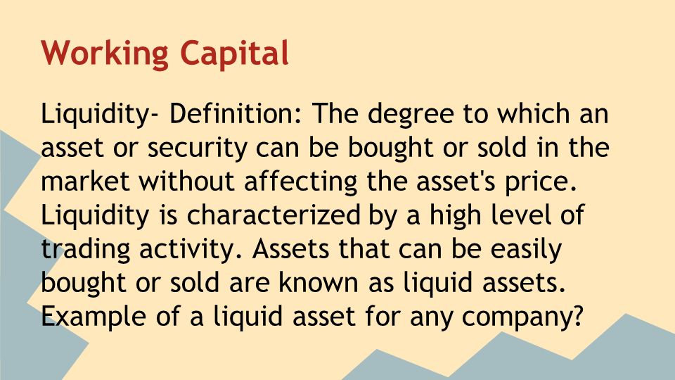 Working Capital Liquidity- Definition: The degree to which an asset or security can be bought or sold in the market without affecting the asset s price.