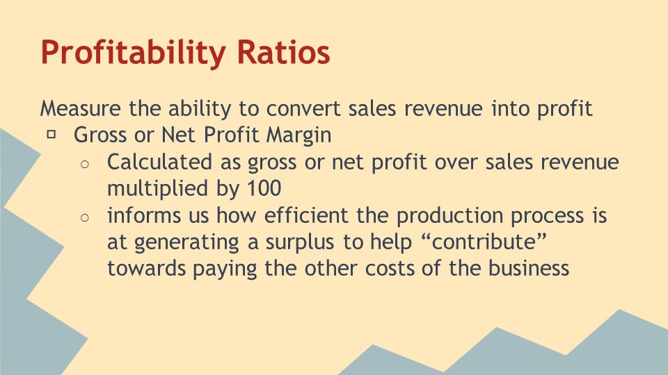 Profitability Ratios Measure the ability to convert sales revenue into profit ★ Gross or Net Profit Margin ○ Calculated as gross or net profit over sales revenue multiplied by 100 ○ informs us how efficient the production process is at generating a surplus to help contribute towards paying the other costs of the business
