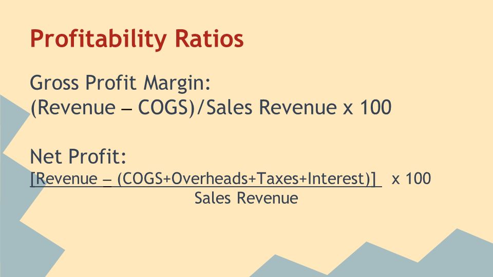 Profitability Ratios Gross Profit Margin: (Revenue – COGS)/Sales Revenue x 100 Net Profit: [Revenue – (COGS+Overheads+Taxes+Interest)] x 100 Sales Revenue