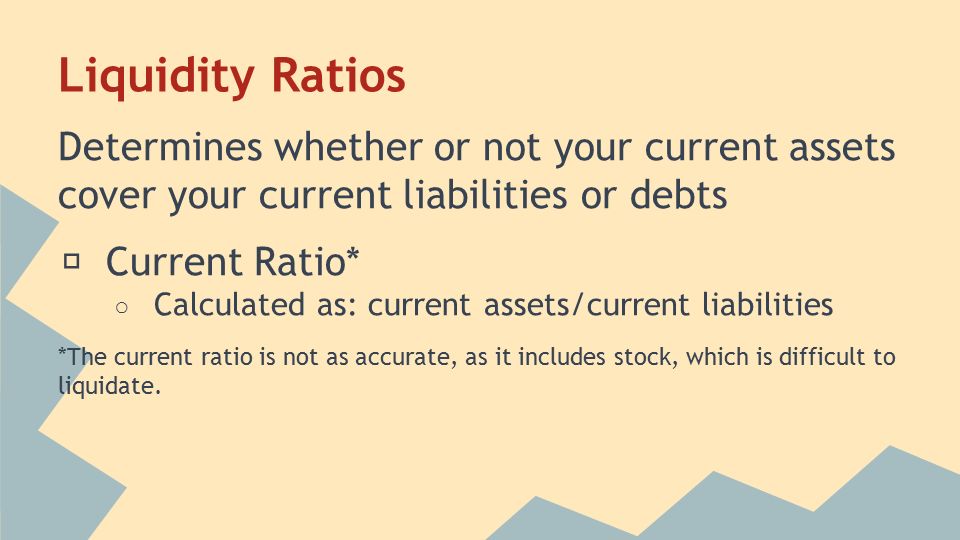 Liquidity Ratios Determines whether or not your current assets cover your current liabilities or debts ★ Current Ratio* ○ Calculated as: current assets/current liabilities *The current ratio is not as accurate, as it includes stock, which is difficult to liquidate.