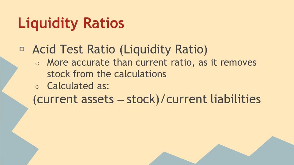 Liquidity Ratios ★ Acid Test Ratio (Liquidity Ratio) ○ More accurate than current ratio, as it removes stock from the calculations ○ Calculated as: (current assets – stock)/current liabilities