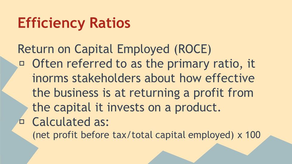 Efficiency Ratios Return on Capital Employed (ROCE) ★ Often referred to as the primary ratio, it inorms stakeholders about how effective the business is at returning a profit from the capital it invests on a product.