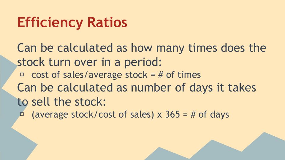 Efficiency Ratios Can be calculated as how many times does the stock turn over in a period: ★ cost of sales/average stock = # of times Can be calculated as number of days it takes to sell the stock: ★ (average stock/cost of sales) x 365 = # of days