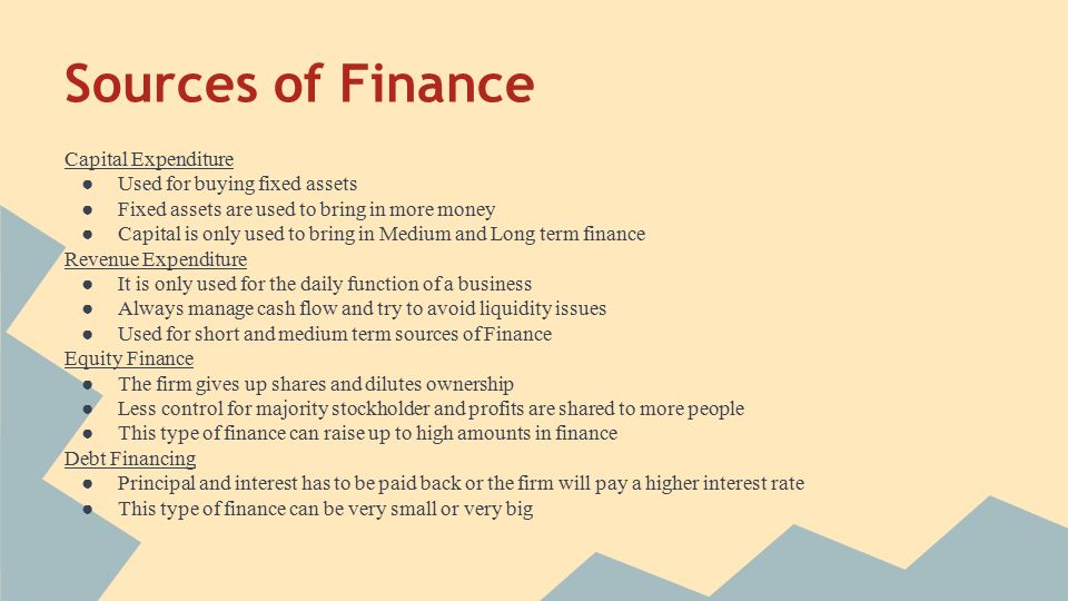 Sources of Finance Capital Expenditure ● Used for buying fixed assets ● Fixed assets are used to bring in more money ● Capital is only used to bring in Medium and Long term finance Revenue Expenditure ● It is only used for the daily function of a business ● Always manage cash flow and try to avoid liquidity issues ● Used for short and medium term sources of Finance Equity Finance ● The firm gives up shares and dilutes ownership ● Less control for majority stockholder and profits are shared to more people ● This type of finance can raise up to high amounts in finance Debt Financing ● Principal and interest has to be paid back or the firm will pay a higher interest rate ● This type of finance can be very small or very big