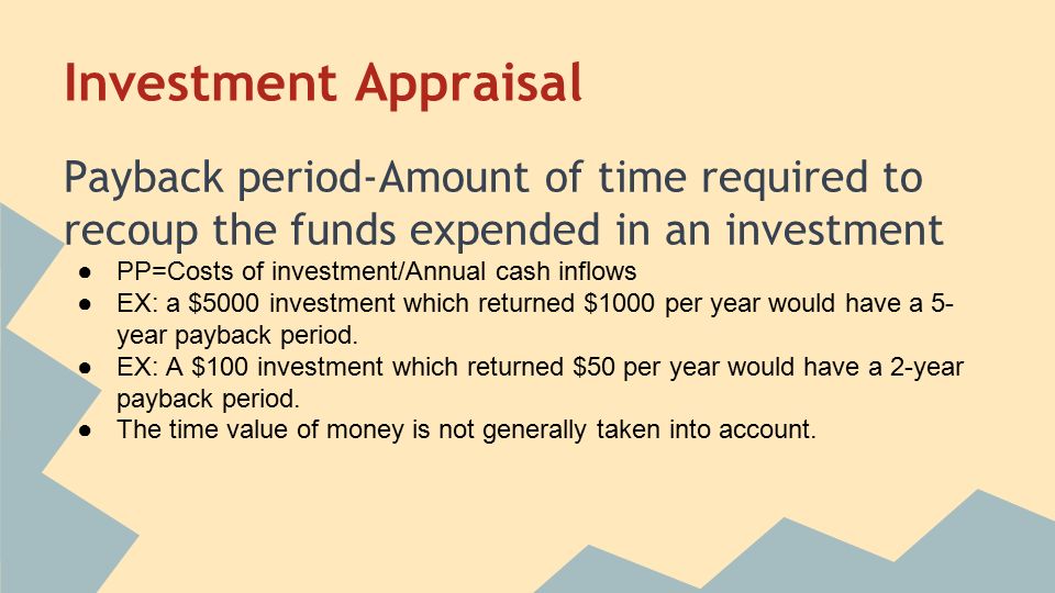 Investment Appraisal Payback period-Amount of time required to recoup the funds expended in an investment ●PP=Costs of investment/Annual cash inflows ●EX: a $5000 investment which returned $1000 per year would have a 5- year payback period.