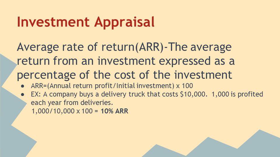 Investment Appraisal Average rate of return(ARR)-The average return from an investment expressed as a percentage of the cost of the investment ● ARR=(Annual return profit/Initial investment) x 100 ● EX: A company buys a delivery truck that costs $10,000.