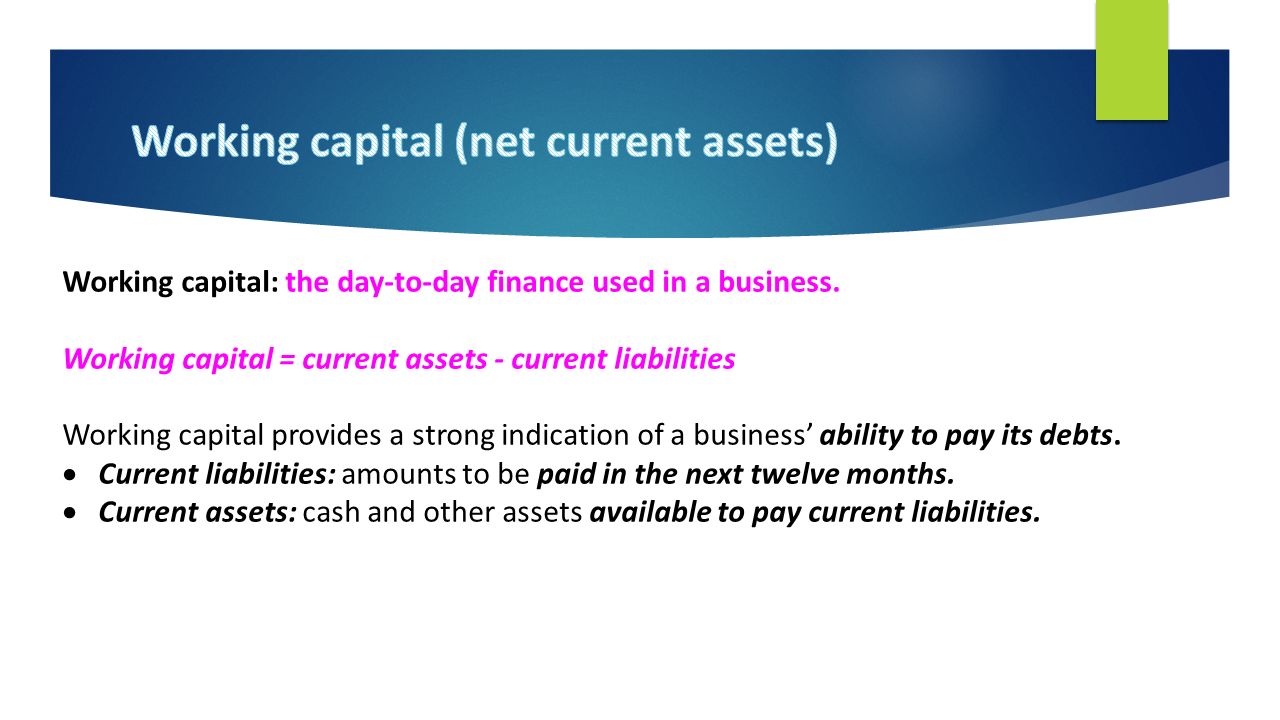 Working capital: the day-to-day finance used in a business.