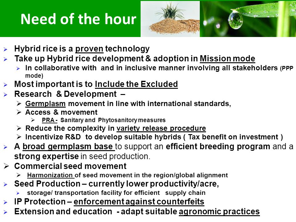  Hybrid rice is a proven technology  Take up Hybrid rice development & adoption in Mission mode  In collaborative with and in inclusive manner involving all stakeholders (PPP mode)  Most important is to Include the Excluded  Research & Development –  Germplasm movement in line with international standards,  Access & movement  PRA - Sanitary and Phytosanitory measures  Reduce the complexity in variety release procedure  Incentivize R&D to develop suitable hybrids ( Tax benefit on investment )  A broad germplasm base to support an efficient breeding program and a strong expertise in seed production.